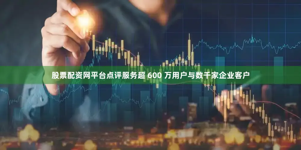 股票配资网平台点评服务超 600 万用户与数千家企业客户