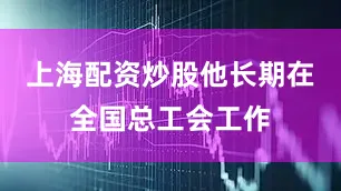 上海配资炒股他长期在全国总工会工作