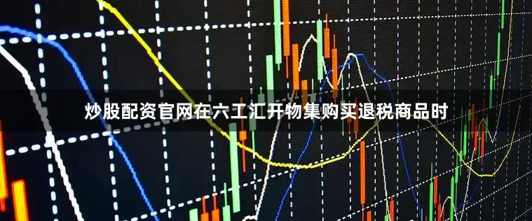 炒股配资官网在六工汇开物集购买退税商品时