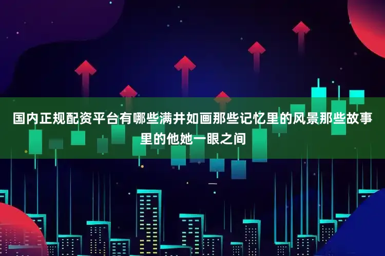 国内正规配资平台有哪些满井如画那些记忆里的风景那些故事里的他她一眼之间