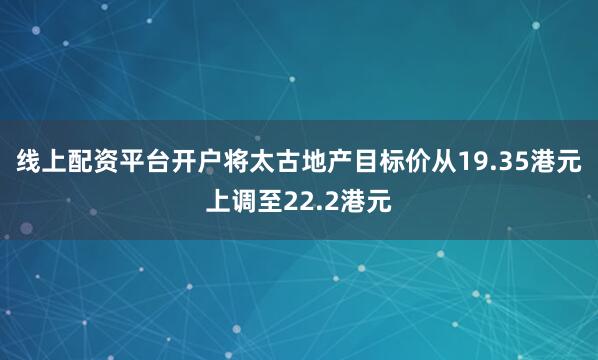 线上配资平台开户将太古地产目标价从19.35港元上调至22.2港元