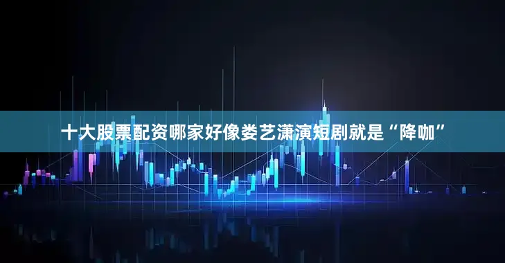 十大股票配资哪家好像娄艺潇演短剧就是“降咖”