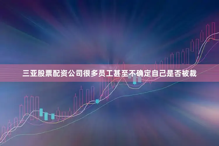 三亚股票配资公司很多员工甚至不确定自己是否被裁