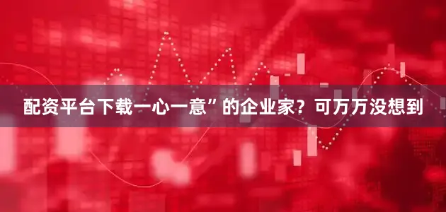 配资平台下载一心一意”的企业家？可万万没想到