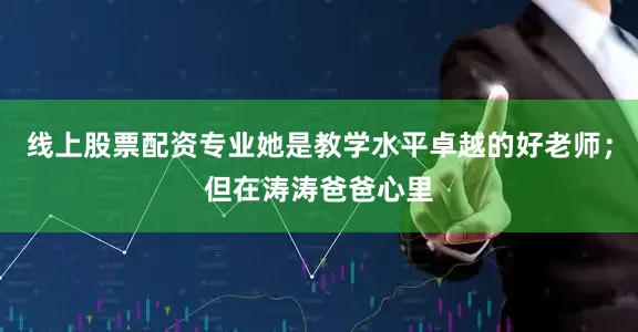线上股票配资专业她是教学水平卓越的好老师；但在涛涛爸爸心里